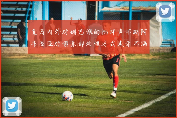 皇马内外对姆巴佩的批评声不断阿韦洛亚对俱乐部处理方式表示不满