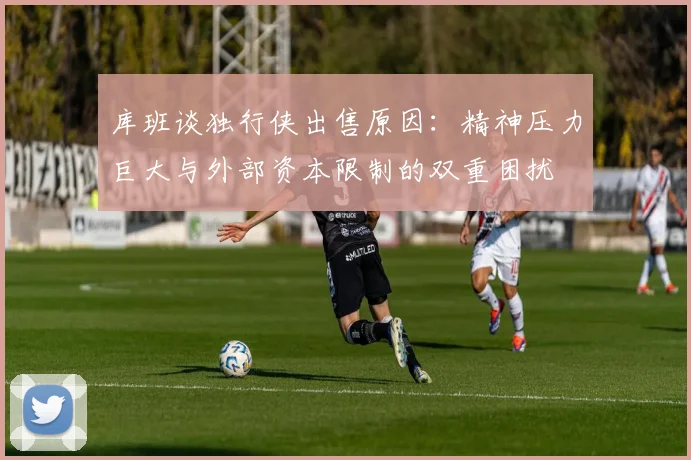 库班谈独行侠出售原因：精神压力巨大与外部资本限制的双重困扰
